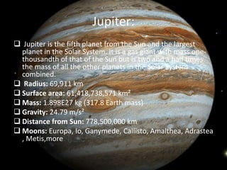 Jupiter: 
 Jupiter is the fifth planet from the Sun and the largest 
planet in the Solar System. It is a gas giant with mass one-thousandth 
of that of the Sun but is two and a half times 
the mass of all the other planets in the Solar System 
combined. 
 Radius: 69,911 km 
 Surface area: 61,418,738,571 km² 
 Mass: 1.898E27 kg (317.8 Earth mass) 
 Gravity: 24.79 m/s² 
 Distance from Sun: 778,500,000 km 
 Moons: Europa, Io, Ganymede, Callisto, Amalthea, Adrastea 
, Metis,more 
 