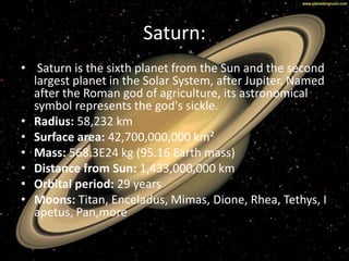 Saturn: 
• Saturn is the sixth planet from the Sun and the second 
largest planet in the Solar System, after Jupiter. Named 
after the Roman god of agriculture, its astronomical 
symbol represents the god's sickle. 
• Radius: 58,232 km 
• Surface area: 42,700,000,000 km² 
• Mass: 568.3E24 kg (95.16 Earth mass) 
• Distance from Sun: 1,433,000,000 km 
• Orbital period: 29 years 
• Moons: Titan, Enceladus, Mimas, Dione, Rhea, Tethys, I 
apetus, Pan,more 
 
