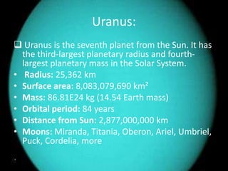 Uranus: 
 Uranus is the seventh planet from the Sun. It has 
the third-largest planetary radius and fourth-largest 
planetary mass in the Solar System. 
• Radius: 25,362 km 
• Surface area: 8,083,079,690 km² 
• Mass: 86.81E24 kg (14.54 Earth mass) 
• Orbital period: 84 years 
• Distance from Sun: 2,877,000,000 km 
• Moons: Miranda, Titania, Oberon, Ariel, Umbriel, 
Puck, Cordelia, more 
 