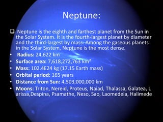 Neptune: 
 Neptune is the eighth and farthest planet from the Sun in 
the Solar System. It is the fourth-largest planet by diameter 
and the third-largest by mass. Among the gaseous planets 
in the Solar System, Neptune is the most dense. 
• Radius: 24,622 km 
• Surface area: 7,618,272,763 km² 
• Mass: 102.4E24 kg (17.15 Earth mass) 
• Orbital period: 165 years 
• Distance from Sun: 4,503,000,000 km 
• Moons: Triton, Nereid, Proteus, Naiad, Thalassa, Galatea, L 
arissa,Despina, Psamathe, Neso, Sao, Laomedeia, Halimede 
 