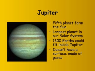 Jupiter
• Fifth planet form
the Sun
• Largest planet in
our Solar System
• 1300 Earths could
fit inside Jupiter
• Doesn’t have a
surface; made of
gases
 