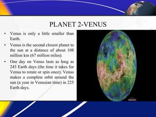 PLANET 2-VENUS
• Venus is only a little smaller than
Earth.
• Venus is the second closest planet to
the sun at a distance of about 108
million km (67 million miles).
• One day on Venus lasts as long as
243 Earth days (the time it takes for
Venus to rotate or spin once). Venus
makes a complete orbit around the
sun (a year in Venusian time) in 225
Earth days.
 