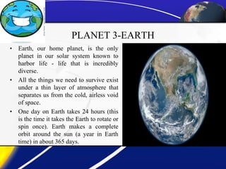 PLANET 3-EARTH
• Earth, our home planet, is the only
planet in our solar system known to
harbor life - life that is incredibly
diverse.
• All the things we need to survive exist
under a thin layer of atmosphere that
separates us from the cold, airless void
of space.
• One day on Earth takes 24 hours (this
is the time it takes the Earth to rotate or
spin once). Earth makes a complete
orbit around the sun (a year in Earth
time) in about 365 days.
 