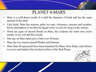 PLANET 4-MARS
• Mars is a cold desert world. It is half the diameter of Earth and has the same
amount of dry land.
• Like Earth, Mars has seasons, polar ice caps, volcanoes, canyons and weather,
but its atmosphere is too thin for liquid water to exist for long on the surface.
• There are signs of ancient floods on Mars, but evidence for water now exists
mainly in icy soil and thin clouds.
• One day on Mars takes just a little over 24 hours .
• Mars has two moons named Phobos and Deimos.
• More than 40 spacecraft have been launched for Mars, from flybys and orbiters
to rovers and landers that touched surface of the Red Planet.
 