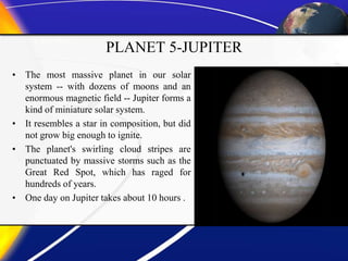 PLANET 5-JUPITER
• The most massive planet in our solar
system -- with dozens of moons and an
enormous magnetic field -- Jupiter forms a
kind of miniature solar system.
• It resembles a star in composition, but did
not grow big enough to ignite.
• The planet's swirling cloud stripes are
punctuated by massive storms such as the
Great Red Spot, which has raged for
hundreds of years.
• One day on Jupiter takes about 10 hours .
 