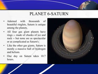 PLANET 6-SATURN
• Adorned with thousands of
beautiful ringlets, Saturn is unique
among the planets.
• All four gas giant planets have
rings -- made of chunks of ice and
rock -- but none are as spectacular
or as complicated as Saturn's.
• Like the other gas giants, Saturn is
mostly a massive ball of hydrogen
and helium.
• One day on Saturn takes 10.7
hours.
 
