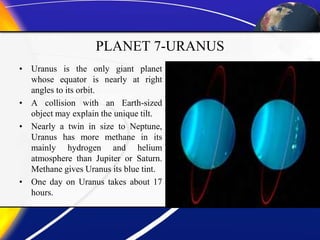 PLANET 7-URANUS
• Uranus is the only giant planet
whose equator is nearly at right
angles to its orbit.
• A collision with an Earth-sized
object may explain the unique tilt.
• Nearly a twin in size to Neptune,
Uranus has more methane in its
mainly hydrogen and helium
atmosphere than Jupiter or Saturn.
Methane gives Uranus its blue tint.
• One day on Uranus takes about 17
hours.
 
