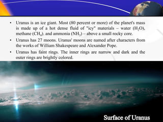 • Uranus is an ice giant. Most (80 percent or more) of the planet's mass
is made up of a hot dense fluid of "icy" materials – water (H2O),
methane (CH4). and ammonia (NH3) – above a small rocky core.
• Uranus has 27 moons. Uranus' moons are named after characters from
the works of William Shakespeare and Alexander Pope.
• Uranus has faint rings. The inner rings are narrow and dark and the
outer rings are brightly colored.
 