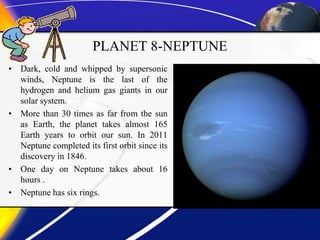 PLANET 8-NEPTUNE
• Dark, cold and whipped by supersonic
winds, Neptune is the last of the
hydrogen and helium gas giants in our
solar system.
• More than 30 times as far from the sun
as Earth, the planet takes almost 165
Earth years to orbit our sun. In 2011
Neptune completed its first orbit since its
discovery in 1846.
• One day on Neptune takes about 16
hours .
• Neptune has six rings.
 