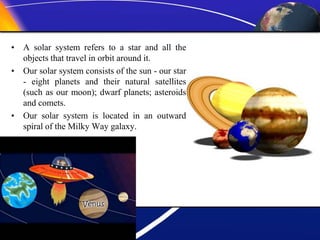• A solar system refers to a star and all the
objects that travel in orbit around it.
• Our solar system consists of the sun - our star
- eight planets and their natural satellites
(such as our moon); dwarf planets; asteroids
and comets.
• Our solar system is located in an outward
spiral of the Milky Way galaxy.
 