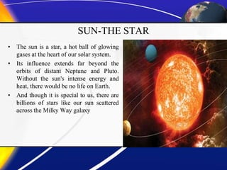 SUN-THE STAR
• The sun is a star, a hot ball of glowing
gases at the heart of our solar system.
• Its influence extends far beyond the
orbits of distant Neptune and Pluto.
Without the sun's intense energy and
heat, there would be no life on Earth.
• And though it is special to us, there are
billions of stars like our sun scattered
across the Milky Way galaxy
 