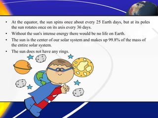 • At the equator, the sun spins once about every 25 Earth days, but at its poles
the sun rotates once on its axis every 36 days.
• Without the sun's intense energy there would be no life on Earth.
• The sun is the center of our solar system and makes up 99.8% of the mass of
the entire solar system.
• The sun does not have any rings.
 