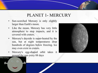 PLANET 1- MERCURY
• Sun-scorched Mercury is only slightly
larger than Earth's moon.
• Like the moon, Mercury has very little
atmosphere to stop impacts, and it is
covered with craters.
• Mercury's dayside is super-heated by the
sun, but at night temperatures drop
hundreds of degrees below freezing. Ice
may even exist in craters.
• Mercury's egg-shaped orbit takes it
around the sun every 88 days
 