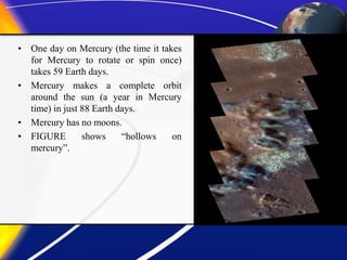 • One day on Mercury (the time it takes
for Mercury to rotate or spin once)
takes 59 Earth days.
• Mercury makes a complete orbit
around the sun (a year in Mercury
time) in just 88 Earth days.
• Mercury has no moons.
• FIGURE shows “hollows on
mercury”.
 
