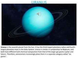 URANUS
Uranus is the seventh planet from the Sun. It has the third-largest planetary radius and fourth-
largest planetary mass in the Solar System. Uranus is similar in composition to Neptune, and
both have different bulk chemical composition from that of the larger gas giants Jupiter and
Saturn. Therefore, astronomers increasingly place them in a separate category called "ice
giants".
 
