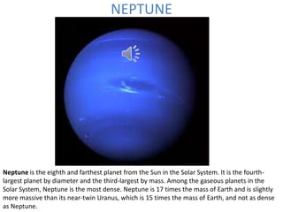 NEPTUNE
Neptune is the eighth and farthest planet from the Sun in the Solar System. It is the fourth-
largest planet by diameter and the third-largest by mass. Among the gaseous planets in the
Solar System, Neptune is the most dense. Neptune is 17 times the mass of Earth and is slightly
more massive than its near-twin Uranus, which is 15 times the mass of Earth, and not as dense
as Neptune.
 