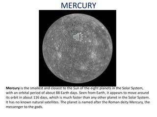 MERCURY
Mercury is the smallest and closest to the Sun of the eight planets in the Solar System,
with an orbital period of about 88 Earth days. Seen from Earth, it appears to move around
its orbit in about 116 days, which is much faster than any other planet in the Solar System.
It has no known natural satellites. The planet is named after the Roman deity Mercury, the
messenger to the gods.
 