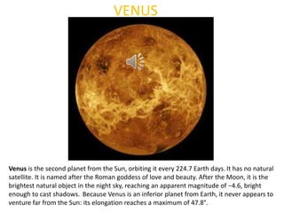 VENUS
Venus is the second planet from the Sun, orbiting it every 224.7 Earth days. It has no natural
satellite. It is named after the Roman goddess of love and beauty. After the Moon, it is the
brightest natural object in the night sky, reaching an apparent magnitude of −4.6, bright
enough to cast shadows. Because Venus is an inferior planet from Earth, it never appears to
venture far from the Sun: its elongation reaches a maximum of 47.8°.
 