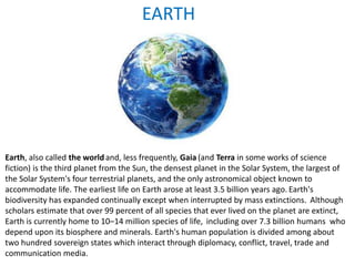 EARTH
Earth, also called the worldand, less frequently, Gaia (and Terra in some works of science
fiction) is the third planet from the Sun, the densest planet in the Solar System, the largest of
the Solar System's four terrestrial planets, and the only astronomical object known to
accommodate life. The earliest life on Earth arose at least 3.5 billion years ago. Earth's
biodiversity has expanded continually except when interrupted by mass extinctions. Although
scholars estimate that over 99 percent of all species that ever lived on the planet are extinct,
Earth is currently home to 10–14 million species of life, including over 7.3 billion humans who
depend upon its biosphere and minerals. Earth's human population is divided among about
two hundred sovereign states which interact through diplomacy, conflict, travel, trade and
communication media.
 