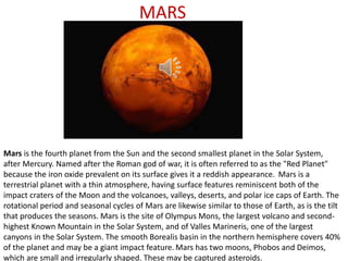 MARS
Mars is the fourth planet from the Sun and the second smallest planet in the Solar System,
after Mercury. Named after the Roman god of war, it is often referred to as the "Red Planet"
because the iron oxide prevalent on its surface gives it a reddish appearance. Mars is a
terrestrial planet with a thin atmosphere, having surface features reminiscent both of the
impact craters of the Moon and the volcanoes, valleys, deserts, and polar ice caps of Earth. The
rotational period and seasonal cycles of Mars are likewise similar to those of Earth, as is the tilt
that produces the seasons. Mars is the site of Olympus Mons, the largest volcano and second-
highest Known Mountain in the Solar System, and of Valles Marineris, one of the largest
canyons in the Solar System. The smooth Borealis basin in the northern hemisphere covers 40%
of the planet and may be a giant impact feature. Mars has two moons, Phobos and Deimos,
which are small and irregularly shaped. These may be captured asteroids.
 
