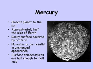 Mercury
• Closest planet to the
sun
• Approximately half
the size of Earth
• Rocky surface covered
by craters
• No water or air results
in unchanged
appearance
• Surface temperatures
are hot enough to melt
lead
 