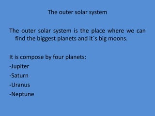 The outer solar system
The outer solar system is the place where we can
find the biggest planets and it´s big moons.
It is compose by four planets:
-Jupiter
-Saturn
-Uranus
-Neptune
