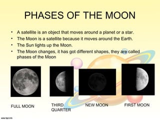 PHASES OF THE MOON
• A satellite is an object that moves around a planet or a star.
• The Moon is a satellite because it moves around the Earth.
• The Sun lights up the Moon.
• The Moon changes, it has got different shapes, they are called
phases of the Moon
FULL MOON THIRD
QUARTER
NEW MOON FIRST MOON
 