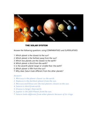 ,
THE SOLAR SYSTEM
Answer the following questions using COMPARATIVES and SUPERLATIVES
1. Which planet is the closest to the sun?
2. Which planet is the farthest away from the sun?
3. Which two planets are the closest to the earth?
4. Which planet is third from the earth?
5. Is the seventh planet larger or smaller than the earth?
6. Which planet is fifth from the sun?
7. Why does Saturn look different from the other planets?
Answers
1. Mercury is the planet closest to the earth.
2. Neptune is the farthest planet from the sun.
3. Mercury and Venus are the two planets closest to the sun.
4. Saturn is third from earth.
5. Uranus is larger than earth.
6. Jupiter is the fifth Planet from the sun.
7. Saturn looks different from other planets because of its rings.
 