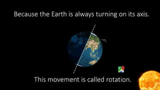 Why is there night and day?
This movement is called rotation.
Because the Earth is always turning on its axis.
 