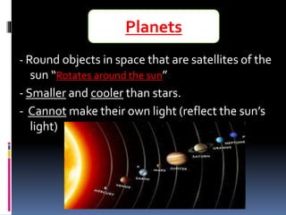 - Round objects in space that are satellites of the
sun “Rotates around the sun”
- Smaller and cooler than stars.
- Cannot make their own light (reflect the sun’s
light)
Planets
 