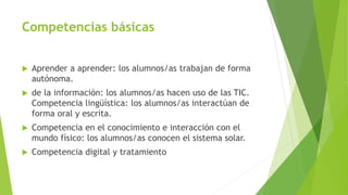 Competencias básicas
 Aprender a aprender: los alumnos/as trabajan de forma
autónoma.
 de la información: los alumnos/as hacen uso de las TIC.
Competencia lingüística: los alumnos/as interactúan de
forma oral y escrita.
 Competencia en el conocimiento e interacción con el
mundo físico: los alumnos/as conocen el sistema solar.
 Competencia digital y tratamiento
 