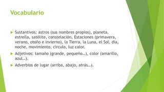 Vocabulario
 Sustantivos: astros (sus nombres propios), planeta,
estrella, satélite, constelación, Estaciones (primavera,
verano, otoño e invierno), la Tierra, la Luna, el Sol, día,
noche, movimiento, círculo, luz calor.
 Adjetivos: tamaño (grande, pequeño…), color (amarillo,
azul…).
 Adverbios de lugar (arriba, abajo, atrás…).
 