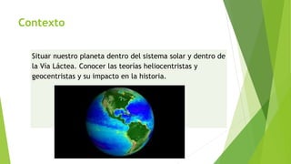 Contexto
Situar nuestro planeta dentro del sistema solar y dentro de
la Vía Láctea. Conocer las teorías heliocentristas y
geocentristas y su impacto en la historia.
 