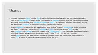 Uranus
◦ Uranus is the seventh planet from the Sun. It has the third-largest planetary radius and fourth-largest planetary
mass in the Solar System. Uranus is similar in composition to Neptune, and both have bulk chemical compositions
which differ from that of the larger gas giants Jupiter and Saturn. For this reason, scientists often classify Uranus
and Neptune as "ice giants" to distinguish them from the other giant planets.
◦ As with gas giants ice giants also lack a well defined "solid surface." Uranus's atmosphere is similar to Jupiter's
and Saturn's in its primary composition of hydrogen and helium, but it contains more "ices" such as
water, ammonia, and methane, along with traces of other hydrocarbons.[17] It has the coldest planetary atmosphere
in the Solar System, with a minimum temperature of 49 K (−224 °C; −371 °F), and has a complex,
layered cloud structure with water thought to make up the lowest clouds and methane the uppermost layer of
clouds.[17] The interior of Uranus is mainly composed of ices and rock.
 