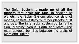 The Solar System is made up of all the
planets that orbit our Sun. In addition to
planets, the Solar System also consists of
moons, comets, asteroids, minor planets, dust
and gas. The inner solar system contains the
Sun, Mercury, Venus, Earth and Mars. The
main asteroid belt lies between the orbits of
Mars and Jupiter.
 