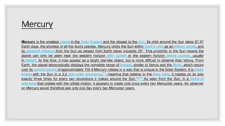 Mercury
Mercury is the smallest planet in the Solar System and the closest to the Sun. Its orbit around the Sun takes 87.97
Earth days, the shortest of all the Sun's planets, Mercury orbits the Sun within Earth's orbit as an inferior planet, and
its apparent distance from the Sun as viewed from Earth never exceeds 28°. This proximity to the Sun means the
planet can only be seen near the western horizon after sunset or the eastern horizon before sunrise, usually
in twilight. At this time, it may appear as a bright star-like object, but is more difficult to observe than Venus. From
Earth, the planet telescopically displays the complete range of phases, similar to Venus and the Moon, which recurs
over its synodic period of approximately 116 d Mercury rotates in a way that is unique in the Solar System. It is tidally
locked with the Sun in a 3:2 spin–orbit resonance,[17] meaning that relative to the fixed stars, it rotates on its axis
exactly three times for every two revolutions it makes around the Sun.[a][18] As seen from the Sun, in a frame of
reference that rotates with the orbital motion, it appears to rotate only once every two Mercurian years. An observer
on Mercury would therefore see only one day every two Mercurian years.
 
