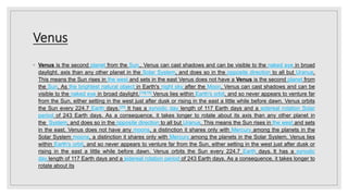 Venus
◦ Venus is the second planet from the Sun., Venus can cast shadows and can be visible to the naked eye in broad
daylight. axis than any other planet in the Solar System, and does so in the opposite direction to all but Uranus.
This means the Sun rises in the west and sets in the east Venus does not have a Venus is the second planet from
the Sun. As the brightest natural object in Earth's night sky after the Moon, Venus can cast shadows and can be
visible to the naked eye in broad daylight.[18][19] Venus lies within Earth's orbit, and so never appears to venture far
from the Sun, either setting in the west just after dusk or rising in the east a little while before dawn. Venus orbits
the Sun every 224.7 Earth days.[20] It has a synodic day length of 117 Earth days and a sidereal rotation Solar
period of 243 Earth days. As a consequence, it takes longer to rotate about its axis than any other planet in
the System, and does so in the opposite direction to all but Uranus. This means the Sun rises in the west and sets
in the east. Venus does not have any moons, a distinction it shares only with Mercury among the planets in the
Solar System moons, a distinction it shares only with Mercury among the planets in the Solar System. Venus lies
within Earth's orbit, and so never appears to venture far from the Sun, either setting in the west just after dusk or
rising in the east a little while before dawn. Venus orbits the Sun every 224.7 Earth days. It has a synodic
day length of 117 Earth days and a sidereal rotation period of 243 Earth days. As a consequence, it takes longer to
rotate about its
 