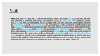 Earth
◦ Earth is the third planet from the Sun and the only known to harbour and support life. 29.2% of Earth's surface is
land consisting of continents and islands. The remaining 70.8% is covered with water, mostly by oceans,
seas, gulfs, and other salt-water bodies, but also by lakes, rivers, and other freshwater, which together constitute
the hydrosphere. Much of Earth's polar regions are covered in ice. Earth's outer layer is divided into several
rigid tectonic plates that migrate across the surface over many millions of years, while its interior remains active
with a solid iron inner core, a liquid outer core that generates Earth's magnetic field, and a convective mantle that
drives plate tectonics. Earth's atmosphere consists mostly of nitrogen and oxygen. More solar energy is received
by tropical regions than polar regions and is redistributed by atmospheric and ocean circulation. Greenhouse
gases also play an important role in regulating the surface temperature. A region's climate is not only determined
by latitude, but also by elevation and proximity to moderating oceans, among other factors. Severe weather, such
as tropical cyclones, thunderstorms, and heatwaves, occurs in most areas and greatly impacts life.
 