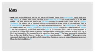 Mars
◦ Mars is the fourth planet from the sun and the second-smallest planet in the Solar System, being larger than
only Mercury. In English, Mars carries the name of the Roman god of war and is often referred to as the "Red
Planet". The latter refers to the effect of the iron oxide prevalent on Mars's surface, which gives it a reddish
appearance (as shown), that is distinctive among the astronomical bodies visible to the naked eye. Mars is
a terrestrial planet with a thin atmosphere, with surface features reminiscent of the impact craters of the Moon and
the valleys, deserts and polar ice caps of Earth. Mars has been explored by several uncrewed spacecraft. Mariner
4 was the first spacecraft to visit Mars; launched by NASA on 28 November 1964, it made its closest approach to
the planet on 15 July 1965. Mariner 4 detected the weak Martian radiation belt, measured at about 0.1% that of
Earth, and captured the first images of another planet from deep space.[24] The latest spacecraft to successfully
land on Mars are CNSA's Tianwen-1 lander and Zhurong rover, landed on 14 May 2021.[25] Zhurong rover was
successfully deployed on 22 May 2021, which makes China the second country to successfully deploy a rover on
Mars, after the United States.[26]
 