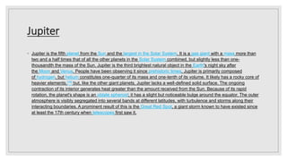 Jupiter
◦ Jupiter is the fifth planet from the Sun and the largest in the Solar System. It is a gas giant with a mass more than
two and a half times that of all the other planets in the Solar System combined, but slightly less than one-
thousandth the mass of the Sun. Jupiter is the third brightest natural object in the Earth's night sky after
the Moon and Venus. People have been observing it since prehistoric times. Jupiter is primarily composed
of hydrogen, but helium constitutes one-quarter of its mass and one-tenth of its volume. It likely has a rocky core of
heavier elements,[16] but, like the other giant planets, Jupiter lacks a well-defined solid surface. The ongoing
contraction of its interior generates heat greater than the amount received from the Sun. Because of its rapid
rotation, the planet's shape is an oblate spheroid; it has a slight but noticeable bulge around the equator. The outer
atmosphere is visibly segregated into several bands at different latitudes, with turbulence and storms along their
interacting boundaries. A prominent result of this is the Great Red Spot, a giant storm known to have existed since
at least the 17th century when telescopes first saw it.
 