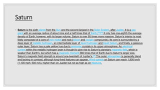 Saturn
◦ Saturn is the sixth planet from the Sun and the second-largest in the Solar System, after Jupiter. It is a gas
giant with an average radius of about nine and a half times that of Earth.[22][23] It only has one-eighth the average
density of Earth; however, with its larger volume, Saturn is over 95 times more massive. Saturn's interior is most
likely composed of a core of iron–nickel and rock (silicon and oxygen compounds). Its core is surrounded by a
deep layer of metallic hydrogen, an intermediate layer of liquid hydrogen and liquid helium, and finally, a gaseous
outer layer. Saturn has a pale yellow hue due to ammonia crystals in its upper atmosphere. An electrical
current within the metallic hydrogen layer is thought to give rise to Saturn's planetary magnetic field, which is
weaker than Earth's, but which has a magnetic moment 580 times that of Earth due to Saturn's larger size.
Saturn's magnetic field strength is around one-twentieth of Jupiter's.[29] The outer atmosphere is generally bland
and lacking in contrast, although long-lived features can appear. Wind speeds on Saturn can reach 1,800 km/h
(1,100 mph; 500 m/s), higher than on Jupiter but not as high as on Neptune.
 