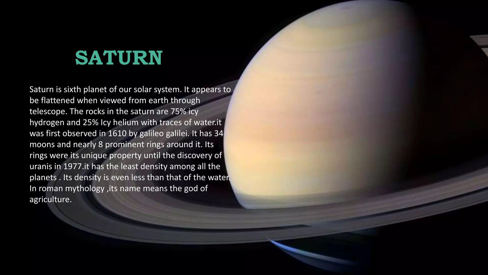 SATURN
Saturn is sixth planet of our solar system. It appears to
be flattened when viewed from earth through
telescope. The rocks in the saturn are 75% icy
hydrogen and 25% Icy helium with traces of water.it
was first observed in 1610 by galileo galilei. It has 34
moons and nearly 8 prominent rings around it. Its
rings were its unique property until the discovery of
uranis in 1977.it has the least density among all the
planets . Its density is even less than that of the water.
In roman mythology ,its name means the god of
agriculture.
 
