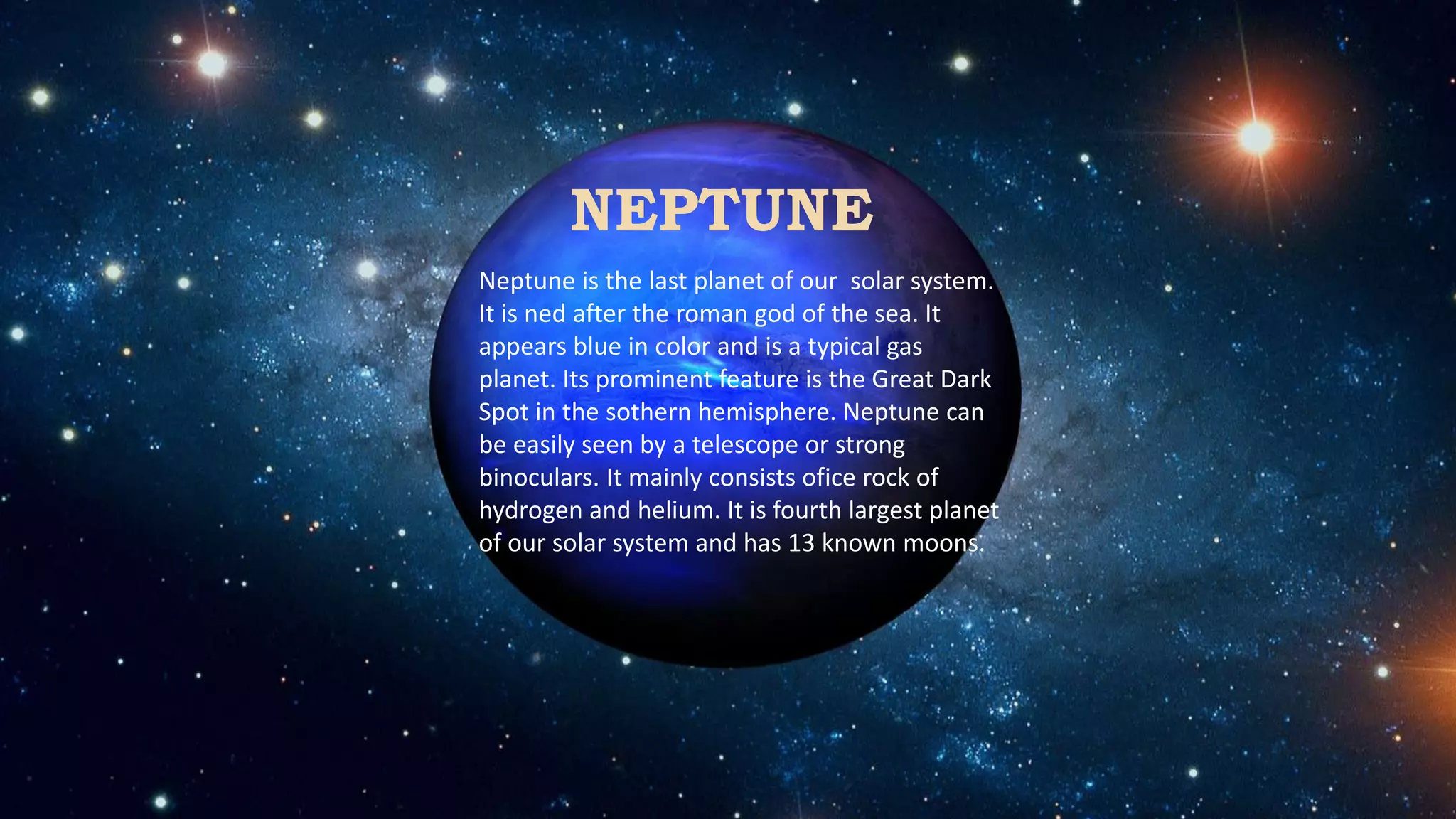 NEPTUNE
Neptune is the last planet of our solar system.
It is ned after the roman god of the sea. It
appears blue in color and is a typical gas
planet. Its prominent feature is the Great Dark
Spot in the sothern hemisphere. Neptune can
be easily seen by a telescope or strong
binoculars. It mainly consists ofice rock of
hydrogen and helium. It is fourth largest planet
of our solar system and has 13 known moons.
 