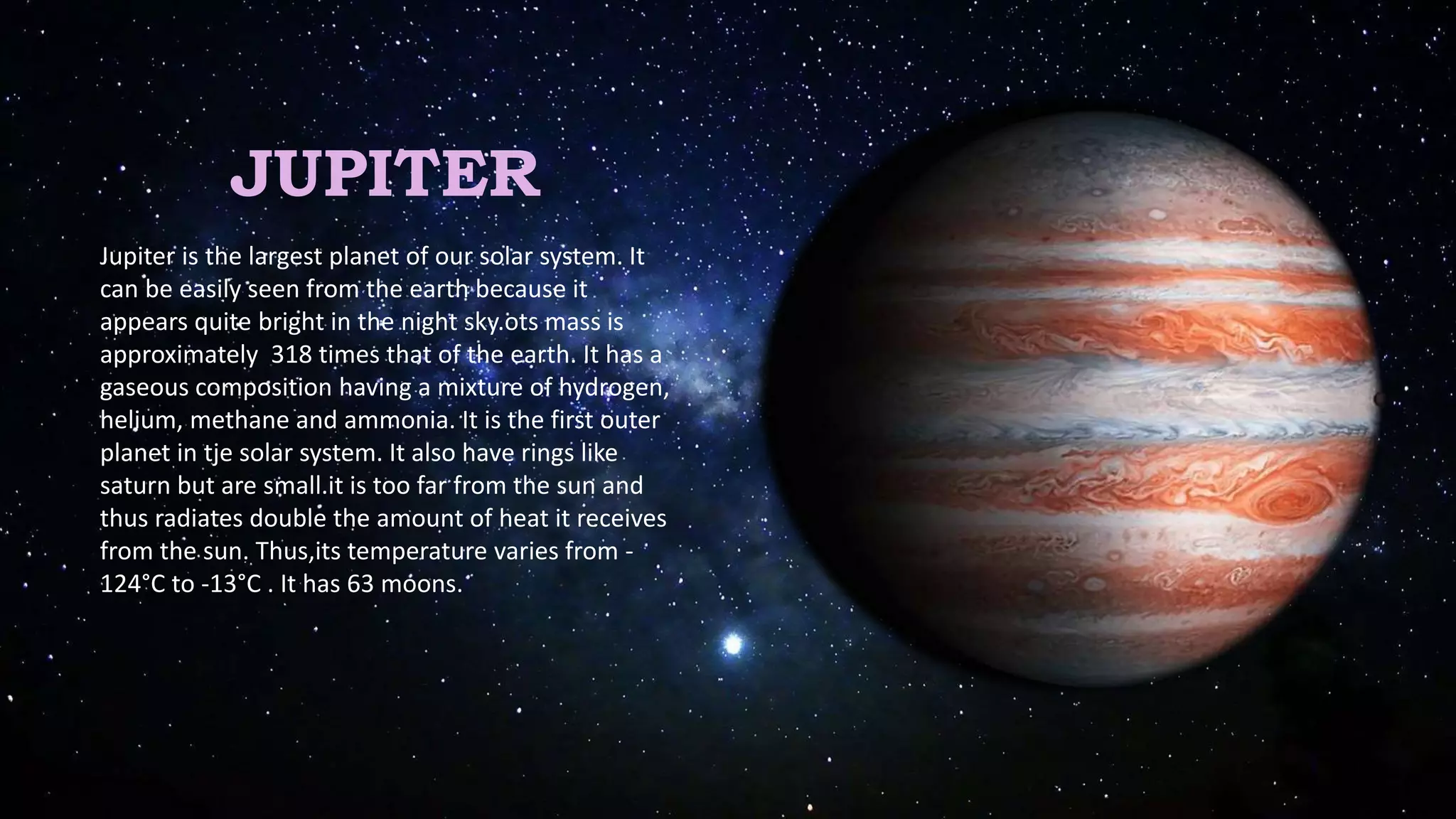 JUPITER
Jupiter is the largest planet of our solar system. It
can be easily seen from the earth because it
appears quite bright in the night sky.ots mass is
approximately 318 times that of the earth. It has a
gaseous composition having a mixture of hydrogen,
helium, methane and ammonia. It is the first outer
planet in tje solar system. It also have rings like
saturn but are small.it is too far from the sun and
thus radiates double the amount of heat it receives
from the sun. Thus,its temperature varies from -
124°C to -13°C . It has 63 moons.
 