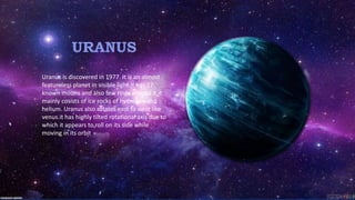 URANUS
Uranus is discovered in 1977. It is an almost
featureless planet in visible light.it has 27
known moons and also few rings around it.it
mainly cosists of ice rocks of hydrogen and
helium. Uranus also rotates east to west like
venus.it has highly tilted rotational axis due to
which it appears to roll on its side while
moving in its orbit
 