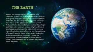 THE EARTH
Earth is our home planet.it is third planet from
the sun.it is Called The blue planet because it appears
blue- green from space due to reflection of vegetation
and water. It is the only planet on the solar system to
have life on it. This is because It has some special
features like the distance between earth and sun helps
earth to receive optimum amount of light and heat.it
also has a protective coat that protects it from many
harmful radiations coming from the sun.the availability
of oxygen is another factor. It have a right gravitation
and a atmosphere which maintain a moderate
temperature. It has a thick layer of ozone layer to
protect from ultra violet rays. It has only one satellite
called the moon
 