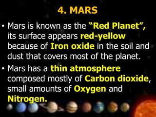 4. MARS
• Mars is known as the “Red Planet”,
its surface appears red-yellow
because of Iron oxide in the soil and
dust that covers most of the planet.
• Mars has a thin atmosphere
composed mostly of Carbon dioxide,
small amounts of Oxygen and
Nitrogen.
 