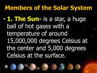 Members of the Solar System
• 1. The Sun- is a star, a huge
ball of hot gases with a
temperature of around
15,000,000 degrees Celsius at
the center and 5,000 degrees
Celsius at the surface.
 