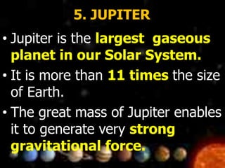 5. JUPITER
• Jupiter is the largest gaseous
planet in our Solar System.
• It is more than 11 times the size
of Earth.
• The great mass of Jupiter enables
it to generate very strong
gravitational force.
 