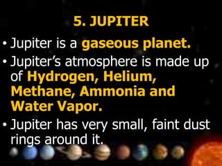 5. JUPITER
• Jupiter is a gaseous planet.
• Jupiter’s atmosphere is made up
of Hydrogen, Helium,
Methane, Ammonia and
Water Vapor.
• Jupiter has very small, faint dust
rings around it.
 